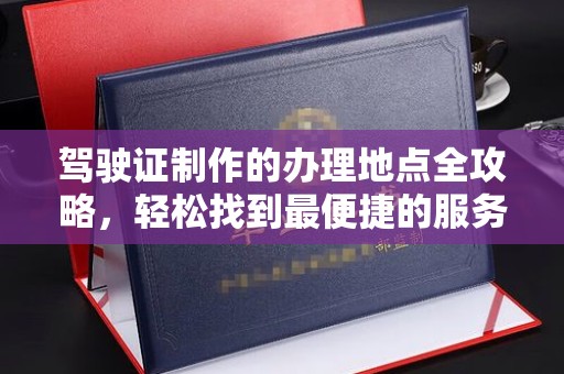 宜春驾驶证制作的办理地点全攻略，轻松找到最便捷的服务点