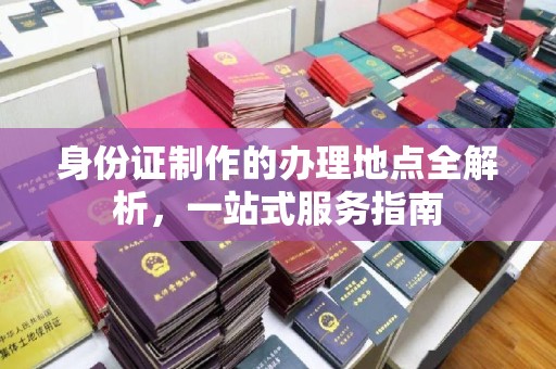 宜春身份证制作的办理地点全解析，一站式服务指南