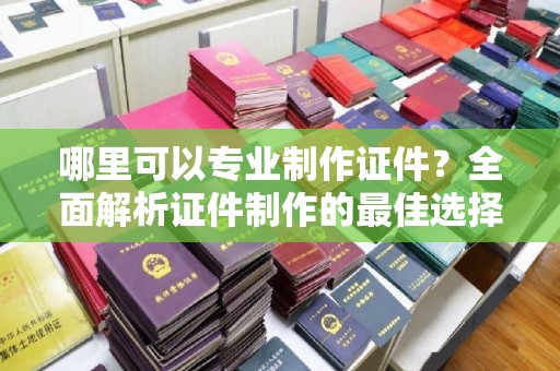 宜春哪里可以专业制作证件？全面解析证件制作的最佳选择